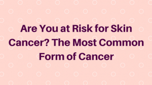 Are You at Risk for Skin Cancer? The Most Common Form of Cancer